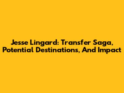 Jesse Lingard: Transfer Saga, Potential Destinations, And Impact