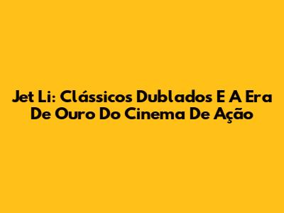 Jet Li: Clássicos Dublados E A Era De Ouro Do Cinema De Ação