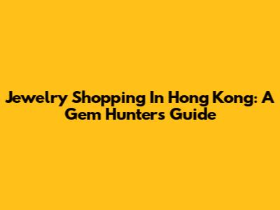 Jewelry Shopping In Hong Kong: A Gem Hunter's Guide