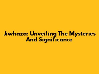 Jiwhaza: Unveiling The Mysteries And Significance
