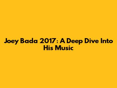 Joey Bada 2017: A Deep Dive Into His Music