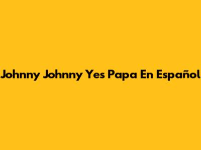 Johnny Johnny Yes Papa En Español