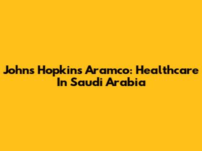 Johns Hopkins Aramco: Healthcare In Saudi Arabia