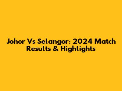 Johor Vs Selangor: 2024 Match Results & Highlights