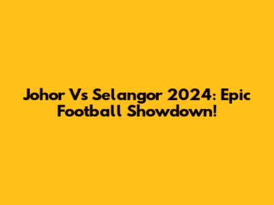 Johor Vs Selangor 2024: Epic Football Showdown!