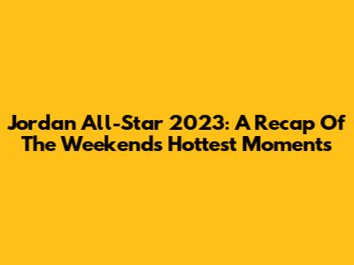 Jordan All-Star 2023: A Recap Of The Weekend's Hottest Moments