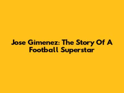 Jose Gimenez: The Story Of A Football Superstar