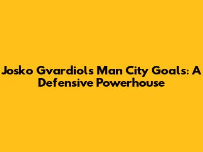 Josko Gvardiol's Man City Goals: A Defensive Powerhouse