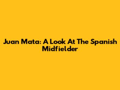 Juan Mata: A Look At The Spanish Midfielder
