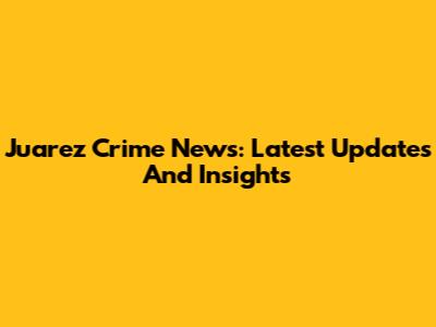 Juarez Crime News: Latest Updates And Insights