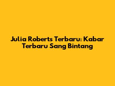 Julia Roberts Terbaru: Kabar Terbaru Sang Bintang
