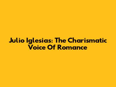 Julio Iglesias: The Charismatic Voice Of Romance