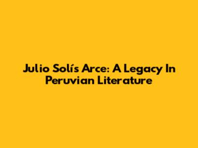 Julio Solís Arce: A Legacy In Peruvian Literature