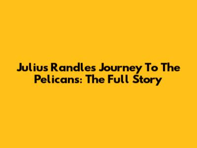 Julius Randle's Journey To The Pelicans: The Full Story