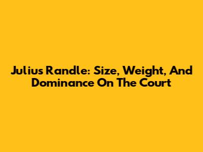 Julius Randle: Size, Weight, And Dominance On The Court