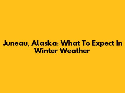 Juneau, Alaska: What To Expect In Winter Weather