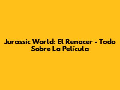 Jurassic World: El Renacer - Todo Sobre La Película
