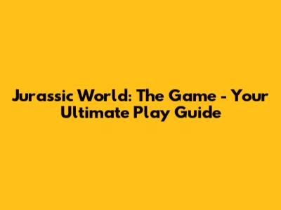 Jurassic World: The Game - Your Ultimate Play Guide