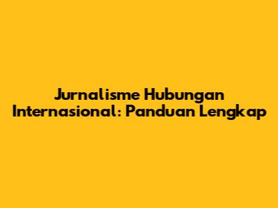 Jurnalisme Hubungan Internasional: Panduan Lengkap