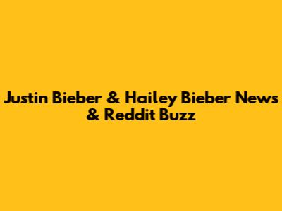 Justin Bieber & Hailey Bieber News & Reddit Buzz