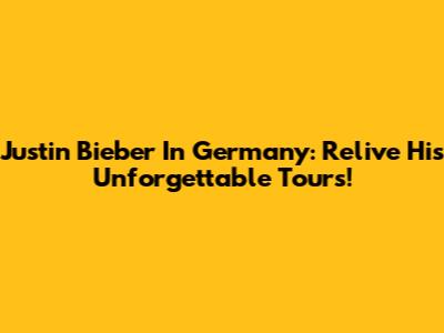 Justin Bieber In Germany: Relive His Unforgettable Tours!
