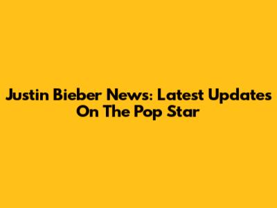 Justin Bieber News: Latest Updates On The Pop Star