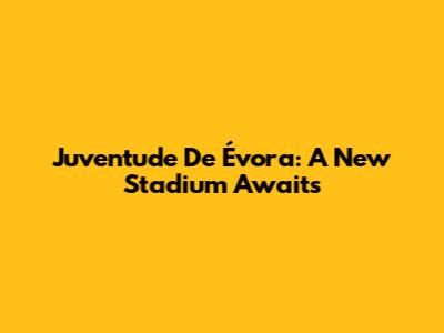 Juventude De Évora: A New Stadium Awaits