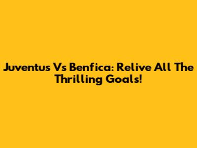 Juventus Vs Benfica: Relive All The Thrilling Goals!