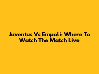 Juventus Vs Empoli: Where To Watch The Match Live