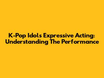 K-Pop Idols' Expressive Acting: Understanding The Performance