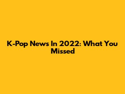 K-Pop News In 2022: What You Missed