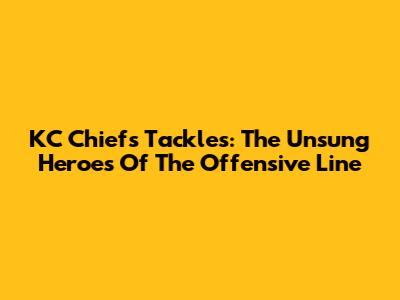 KC Chiefs Tackles: The Unsung Heroes Of The Offensive Line