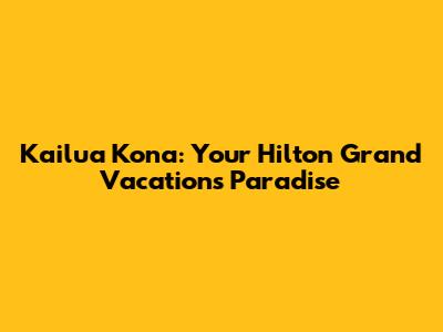 Kailua Kona: Your Hilton Grand Vacations Paradise