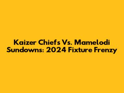Kaizer Chiefs Vs. Mamelodi Sundowns: 2024 Fixture Frenzy