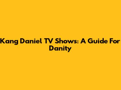 Kang Daniel TV Shows: A Guide For Danity