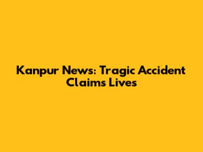 Kanpur News: Tragic Accident Claims Lives