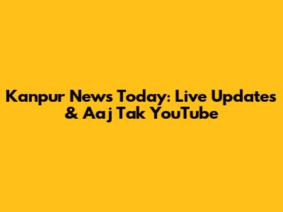 Kanpur News Today: Live Updates & Aaj Tak YouTube