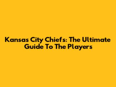 Kansas City Chiefs: The Ultimate Guide To The Players