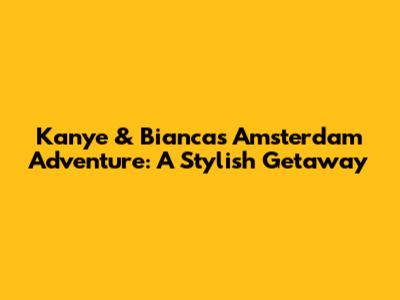 Kanye & Bianca's Amsterdam Adventure: A Stylish Getaway