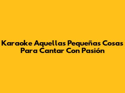 Karaoke 'Aquellas Pequeñas Cosas' Para Cantar Con Pasión