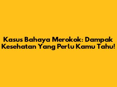 Kasus Bahaya Merokok: Dampak Kesehatan Yang Perlu Kamu Tahu!