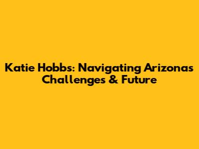 Katie Hobbs: Navigating Arizona's Challenges & Future