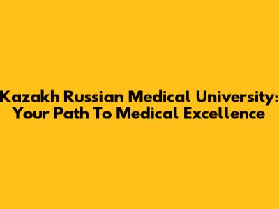 Kazakh Russian Medical University: Your Path To Medical Excellence