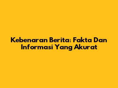 Kebenaran Berita: Fakta Dan Informasi Yang Akurat