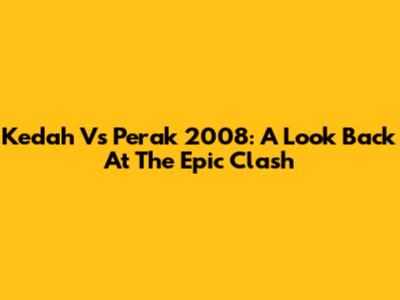 Kedah Vs Perak 2008: A Look Back At The Epic Clash