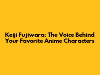 Keiji Fujiwara: The Voice Behind Your Favorite Anime Characters