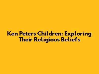 Ken Peters' Children: Exploring Their Religious Beliefs