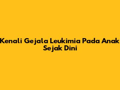 Kenali Gejala Leukimia Pada Anak Sejak Dini