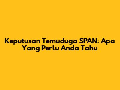 Keputusan Temuduga SPAN: Apa Yang Perlu Anda Tahu