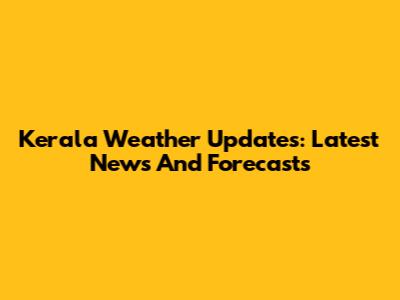 Kerala Weather Updates: Latest News And Forecasts